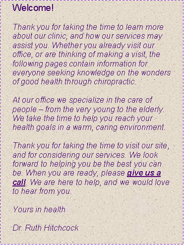 Text Box: Welcome!
Thank you for taking the time to learn more about our clinic, and how our services may assist you. Whether you already visit our office, or are thinking of making a visit, the following pages contain information for everyone seeking knowledge on the wonders of good health through chiropractic.
At our office we specialize in the care of people – from the very young to the elderly. We take the time to help you reach your health goals in a warm, caring environment.
Thank you for taking the time to visit our site, and for considering our services. We look forward to helping you be the best you can be. When you are ready, please give us a call. We are here to help, and we would love to hear from you.
Yours in health
Dr. Ruth Hitchcock